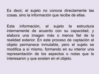 Es decir, el sujeto no conoce directamente las
cosas, sino la información que recibe de ellas.
Esta información, el sujeto la estructura
internamente de acuerdo con su capacidad, y
elabora una imagen más o menos fiel de la
realidad exterior. En este proceso de captación el
objeto permanece inmutable, pero el sujeto se
modifica a sí mismo, formando en su interior una
representación de los aspectos o notas que le
interesaron y que existen en el objeto.
 
