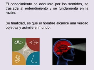 El conocimiento se adquiere por los sentidos, se
traslada al entendimiento y se fundamenta en la
razón.
Su finalidad, es que el hombre alcance una verdad
objetiva y asimile el mundo.
 