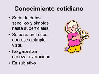 Conocimiento cotidiano
• Serie de datos
sencillos y simples,
hasta superficiales.
• Se basa en lo que
aparece a simple
vista.
• No garantiza
certeza o veracidad
• Es subjetivo
 