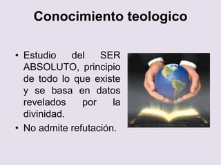 Conocimiento teologico
• Estudio del SER
ABSOLUTO, principio
de todo lo que existe
y se basa en datos
revelados por la
divinidad.
• No admite refutación.
 