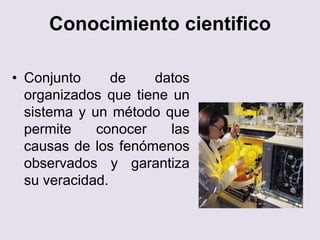 Conocimiento cientifico
• Conjunto de datos
organizados que tiene un
sistema y un método que
permite conocer las
causas de los fenómenos
observados y garantiza
su veracidad.
 