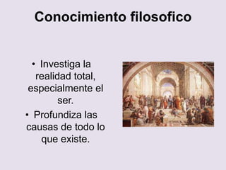 Conocimiento filosofico
• Investiga la
realidad total,
especialmente el
ser.
• Profundiza las
causas de todo lo
que existe.
 