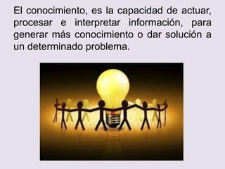 El conocimiento, es la capacidad de actuar,
procesar e interpretar información, para
generar más conocimiento o dar solución a
un determinado problema.
 