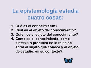 La epistemología estudia
cuatro cosas:
1. Qué es el conocimiento?
2. Cual es el objeto del conocimiento?
3. Quien es el sujeto del conocimiento?
4. Como es el conocimiento, como
síntesis o producto de la relación
entre el sujeto que conoce y el objeto
de estudio, en su contexto?.
 