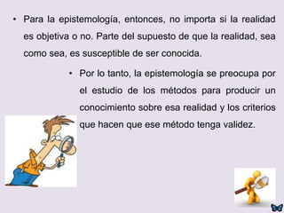 • Para la epistemología, entonces, no importa si la realidad
es objetiva o no. Parte del supuesto de que la realidad, sea
como sea, es susceptible de ser conocida.
• Por lo tanto, la epistemología se preocupa por
el estudio de los métodos para producir un
conocimiento sobre esa realidad y los criterios
que hacen que ese método tenga validez.
 