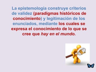 La epistemología construye criterios
de validez (paradigmas históricos de
conocimiento) y legitimación de los
enunciados, mediante los cuales se
expresa el conocimiento de lo que se
cree que hay en el mundo.
 