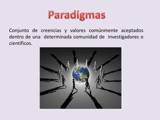 Conjunto de creencias y valores comúnmente aceptados
dentro de una determinada comunidad de investigadores o
científicos.
 