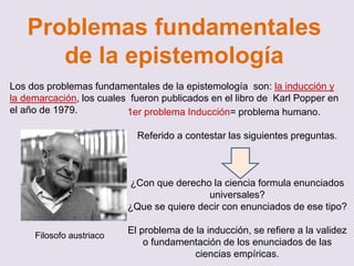 Problemas fundamentales
de la epistemología
Los dos problemas fundamentales de la epistemología son: la inducción y
la demarcación, los cuales fueron publicados en el libro de Karl Popper en
el año de 1979.
Filosofo austriaco
1er problema Inducción= problema humano.
Referido a contestar las siguientes preguntas.
¿Con que derecho la ciencia formula enunciados
universales?
¿Que se quiere decir con enunciados de ese tipo?
El problema de la inducción, se refiere a la validez
o fundamentación de los enunciados de las
ciencias empíricas.
 