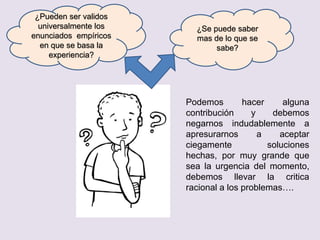 ¿Pueden ser validos
universalmente los
enunciados empíricos
en que se basa la
experiencia?
¿Se puede saber
mas de lo que se
sabe?
Podemos hacer alguna
contribución y debemos
negarnos indudablemente a
apresurarnos a aceptar
ciegamente soluciones
hechas, por muy grande que
sea la urgencia del momento,
debemos llevar la critica
racional a los problemas….
 