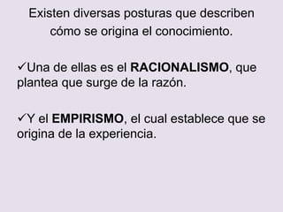 Existen diversas posturas que describen
cómo se origina el conocimiento.
Una de ellas es el RACIONALISMO, que
plantea que surge de la razón.
Y el EMPIRISMO, el cual establece que se
origina de la experiencia.
 