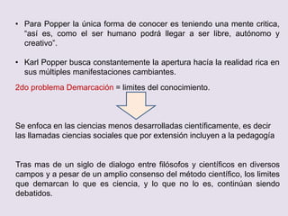 • Para Popper la única forma de conocer es teniendo una mente critica,
“así es, como el ser humano podrá llegar a ser libre, autónomo y
creativo”.
• Karl Popper busca constantemente la apertura hacía la realidad rica en
sus múltiples manifestaciones cambiantes.
2do problema Demarcación = limites del conocimiento.
Se enfoca en las ciencias menos desarrolladas científicamente, es decir
las llamadas ciencias sociales que por extensión incluyen a la pedagogía
Tras mas de un siglo de dialogo entre filósofos y científicos en diversos
campos y a pesar de un amplio consenso del método científico, los limites
que demarcan lo que es ciencia, y lo que no lo es, continúan siendo
debatidos.
 