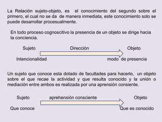 La Relación sujeto-objeto, es el conocimiento del segundo sobre el
primero, el cual no se da de manera inmediata, este conocimiento solo se
puede desarrollar procesualmente.
En todo proceso cognoscitivo la presencia de un objeto se dirige hacia
la conciencia.
Sujeto Dirección Objeto
Intencionalidad modo de presencia
Un sujeto que conoce esta dotado de facultades para hacerlo, un objeto
sobre el que recae la actividad y que resulta conocido y la unión o
mediación entre ambos es realizada por una aprensión consiente.
Sujeto aprehensión consciente Objeto
Que conoce Que es conocido
 