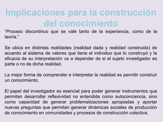 Implicaciones para la construcción
del conocimiento
“Proceso discontinuo que se vale tanto de la experiencia, como de la
teoría.”
Se ubica en distintas realidades (realidad dada y realidad construida) de
acuerdo al sistema de valores que tiene el individuo que lo construyó y la
eficacia de su interpretación va a depender de si el sujeto investigador es
parte o no de dicha realidad.
La mejor forma de comprender e interpretar la realidad es permitir construir
un conocimiento.
El papel del investigador es esencial para poder generar instrumentos que
permitan desarrollar reflexividad no entendida como autoconciencia, sino
como capacidad de generar problematizaciones apropiadas y aportar
nuevas preguntas que permitan generar dinámicas sociales de producción
de conocimiento en comunidades y procesos de construcción colectiva.
 