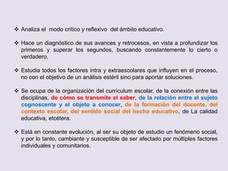  Analiza el modo crítico y reflexivo del ámbito educativo.
 Hace un diagnóstico de sus avances y retrocesos, en vista a profundizar los
primeros y superar los segundos, buscando constantemente lo cierto o
verdadero.
 Estudia todos los factores intra y extraescolares que influyen en el proceso,
no con el objetivo de un análisis estéril sino para aportar soluciones.
 Se ocupa de la organización del currículum escolar, de la conexión entre las
disciplinas, de cómo se transmite el saber, de la relación entre el sujeto
cognoscente y el objeto a conocer, de la formación del docente, del
contexto escolar, del sentido social del hecho educativo, de La calidad
educativa, etcétera.
 Está en constante evolución, al ser su objeto de estudio un fenómeno social,
y por lo tanto, cambiante y susceptible de ser afectado por múltiples factores
individuales y comunitarios.
 