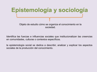 Epistemología y sociología
Objeto de estudio cómo se organiza el conocimiento en la
sociedad.
Identifica las fuerzas e influencias sociales que institucionalizan las creencias
en comunidades, culturas o contextos específicos.
la epistemología social se dedica a describir, analizar y explicar los aspectos
sociales de la producción del conocimiento.
 