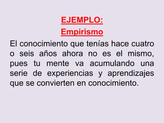 EJEMPLO:
Empirismo
El conocimiento que tenías hace cuatro
o seis años ahora no es el mismo,
pues tu mente va acumulando una
serie de experiencias y aprendizajes
que se convierten en conocimiento.
 