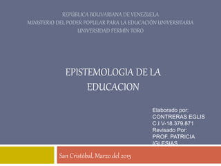 REPÚBLICA BOLIVARIANA DE VENEZUELA
MINISTERIO DEL PODER POPULAR PARA LA EDUCACIÓN UNIVERSITARIA
UNIVERSIDAD FERMÍN TORO
San Cristóbal, Marzo del 2015
EPISTEMOLOGIA DE LA
EDUCACION
Elaborado por:
CONTRERAS EGLIS
C.I V-18.379.871
Revisado Por:
PROF. PATRICIA
IGLESIAS
 