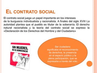 El contrato socialEl contrato social juega un papel importante en los intereses de la burguesía individualista y racionalista. A finales del siglo XVIII La autoridad plantea que el pueblo es titular de la soberanía. El derecho natural racionalista y la teoría del contrato social se expreso la «Declaración de los Derechos del Hombre y del Ciudadano»Ser ciudadanosignificaba el reconocimiento de derechos, la presenciaen el espacio público y la plena participación, que se expresaba a través del voto.