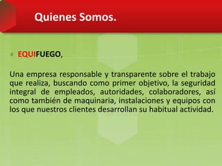 Quienes Somos.
EQUIFUEGO,
Una empresa responsable y transparente sobre el trabajo
que realiza, buscando como primer objetivo, la seguridad
integral de empleados, autoridades, colaboradores, así
como también de maquinaria, instalaciones y equipos con
los que nuestros clientes desarrollan su habitual actividad.
 