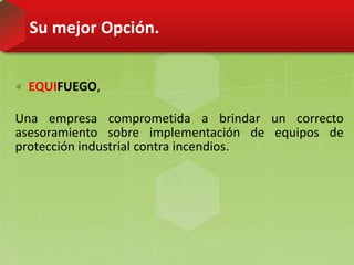 Su mejor Opción.
EQUIFUEGO,
Una empresa comprometida a brindar un correcto
asesoramiento sobre implementación de equipos de
protección industrial contra incendios.
 