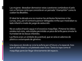 Las mujeres deseaban demostrar estas cuestiones cortándose el pelo
con un famoso corte que consistía en un peinado “champiñón” como lo
usaban los Beattles.

El ideal de la década era no mostrar los atributos femeninos ni las
curvas, sino, por el contrario parecer delegadas ninfas que mostraban su
lado infantil a modo de juego de seducción.

No se usaba el tacón aguja ni el excesivo maquillaje. Pintarse los labios
estaba mal visto, solo estaba permitido un poco de brillo para simular la
humedad de las bocas infantiles.
Las flores eran un símbolo de juventud, que se veía en adornos de
plástico o estampado de géneros.

Una época en donde se vivía la euforia por el futuro y lo espacial, hizo
que el color blanco y el plateado sean furor. Tanto la ropa como el
maquillaje parecían llegar directamente del espacio.
 