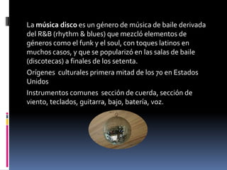 La música disco es un género de música de baile derivada
del R&B (rhythm & blues) que mezcló elementos de
géneros como el funk y el soul, con toques latinos en
muchos casos, y que se popularizó en las salas de baile
(discotecas) a finales de los setenta.
Orígenes culturales primera mitad de los 70 en Estados
Unidos
Instrumentos comunes sección de cuerda, sección de
viento, teclados, guitarra, bajo, batería, voz.
 
