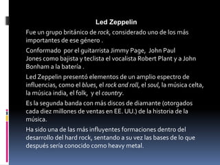 Led Zeppelin
Fue un grupo británico de rock, considerado uno de los más
importantes de ese género .
Conformado por el guitarrista Jimmy Page, John Paul
Jones como bajista y teclista el vocalista Robert Plant y a John
Bonham a la batería .
Led Zeppelin presentó elementos de un amplio espectro de
influencias, como el blues, el rock and roll, el soul, la música celta,
la música india, el folk, y el country.
Es la segunda banda con más discos de diamante (otorgados
cada diez millones de ventas en EE. UU.) de la historia de la
música.
Ha sido una de las más influyentes formaciones dentro del
desarrollo del hard rock, sentando a su vez las bases de lo que
después sería conocido como heavy metal.
 