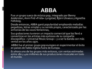 ABBA
Fue un grupo sueco de música pop, integrado por Benny
Andersson, Anni-Frid «Frida» Lyngstad, Björn Ulvaeus y Agnetha
Fältskog.
Desde entonces, ABBA ganó popularidad empleando melodías
pegadizas, letras simples y su sonido propio, caracterizado por las
armonías de las voces femeninas,
Sus grabaciones tuvieron un impacto comercial que los llevó a
convertirse en los artistas más exitosos de su compañía
discográfica —Universal Music Group— y a ser la banda con más
ventas en los años 1970.
ABBA fue el primer grupo pop europeo en experimentar el éxito
en países de habla inglesa fuera de Europa.
Es ahora uno de los grupos más exitosos, con ventas estimadas
entre 180 y 400 millones de sus producciones musicales en todo
el mundo.
 