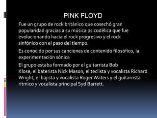PINK FLOYD
Fue un grupo de rock británico que cosechó gran
popularidad gracias a su música psicodélica que fue
evolucionando hacia el rock progresivo y el rock
sinfónico con el paso del tiempo.
Es conocido por sus canciones de contenido filosófico, la
experimentación sónica
El grupo estaba formado por el guitarrista Bob Klose,
el baterista Nick Mason, el teclista y vocalista Richard
Wright, el bajista y vocalista Roger Waters y el guitarrista
rítmico y vocalista principal Syd Barrett.
 