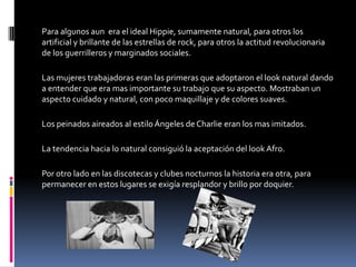 Para algunos aun era el ideal Hippie, sumamente natural, para otros los
artificial y brillante de las estrellas de rock, para otros la actitud revolucionaria
de los guerrilleros y marginados sociales.

Las mujeres trabajadoras eran las primeras que adoptaron el look natural dando
a entender que era mas importante su trabajo que su aspecto. Mostraban un
aspecto cuidado y natural, con poco maquillaje y de colores suaves.

Los peinados aireados al estilo Ángeles de Charlie eran los mas imitados.

La tendencia hacia lo natural consiguió la aceptación del look Afro.

Por otro lado en las discotecas y clubes nocturnos la historia era otra, para
permanecer en estos lugares se exigía resplandor y brillo por doquier.
 