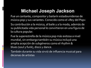 Michael Joseph Jackson
Fue un cantante, compositor y bailarín estadounidense de
música pop y sus variantes. Conocido como el «Rey del Pop»
Su contribución a la música, al baile y a la moda, además de
su publicitada vida personal le convirtieron en una figura de
la cultura popular.
Fue la superestrella de la música pop más exitosa a nivel
mundial, sin embargo también su música incluyó una
amplia acepción de subgéneros como el rhythm &
blues (soul y funk), disco y dance.
También durante su vida sirvió de influencia musical para
decenas de artistas
 