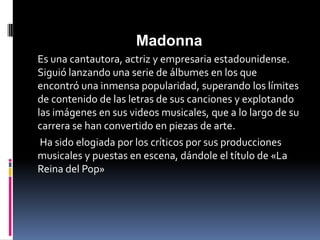 Madonna
Es una cantautora, actriz y empresaria estadounidense.
Siguió lanzando una serie de álbumes en los que
encontró una inmensa popularidad, superando los límites
de contenido de las letras de sus canciones y explotando
las imágenes en sus videos musicales, que a lo largo de su
carrera se han convertido en piezas de arte.
 Ha sido elogiada por los críticos por sus producciones
musicales y puestas en escena, dándole el título de «La
Reina del Pop»
 