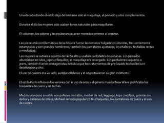 Una década donde el estilo dejo de limitarse solo al maquillaje, al peinado y a los complementos.
.
Durante el día las mujeres solo usaban tonos naturales para maquillarse.

El volumen, los colores y las exuberancias eran moneda corriente al vestirse.

Las piezas más emblemáticas de la década fueron las remeras holgadas y coloridas, frecuentemente
estampadas y con grandes hombreras; también los pantalones ajustados; los chalecos, las faldas rectas
y minifaldas.
Las mujeres se subían a zapatos de tacón alto y usaban cantidades de pulseras. Los peinados
abundaban en rulos, jopos y flequillos, el maquillaje era recargado. Los pantalones vaqueros o jeans,
también fueron protagonistas debido a que los tratamientos de pre-lavado los hacían lucir decolorados
y chic.
El uso de colores era variado, aunque el blanco y el negro tuvieron su gran momento.

El estilo Punk influía en los varones con el uso de aros y el género musical New Wave glorificaba los
brazaletes de cuero y las tachas.

Madonna impuso su estilo con polleras pantalón, medias de red, leggings, tops crucifijos, guantes sin
dedos y cadenas de strass, Michael Jackson popularizó las chaquetas, los pantalones de cuero y el uso
de cierres.
 