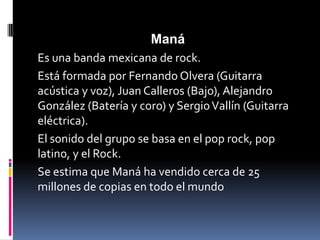 Maná
Es una banda mexicana de rock.
Está formada por Fernando Olvera (Guitarra
acústica y voz), Juan Calleros (Bajo), Alejandro
González (Batería y coro) y Sergio Vallín (Guitarra
eléctrica).
El sonido del grupo se basa en el pop rock, pop
latino, y el Rock.
Se estima que Maná ha vendido cerca de 25
millones de copias en todo el mundo
 