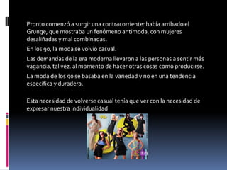 Pronto comenzó a surgir una contracorriente: había arribado el Grunge,
que mostraba un fenómeno antimoda, con mujeres desaliñadas y mal
combinadas.
En los 90, la moda se volvió casual.
Las demandas de la era moderna llevaron a las personas a sentir más
vagancia, tal vez, al momento de hacer otras cosas como producirse.
La moda de los 90 se basaba en la variedad y no en una tendencia
específica y duradera.

Esta necesidad de volverse casual tenía que ver con la necesidad de
expresar nuestra individualidad
 