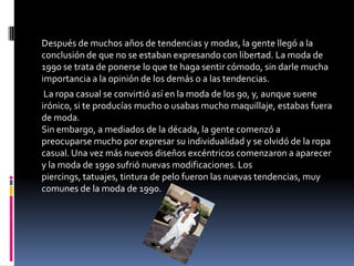 Después de muchos años de tendencias y modas, la gente llegó a la
conclusión de que no se estaban expresando con libertad. La moda de
1990 se trata de ponerse lo que te haga sentir cómodo, sin darle mucha
importancia a la opinión de los demás o a las tendencias.
 La ropa casual se convirtió así en la moda de los 90, y, aunque suene
irónico, si te producías mucho o usabas mucho maquillaje, estabas fuera
de moda.
Sin embargo, a mediados de la década, la gente comenzó a
preocuparse mucho por expresar su individualidad y se olvidó de la ropa
casual. Una vez más nuevos diseños excéntricos comenzaron a aparecer
y la moda de 1990 sufrió nuevas modificaciones. Los piercings, tatuajes,
tintura de pelo fueron las nuevas tendencias, muy comunes de la moda
de 1990.
 