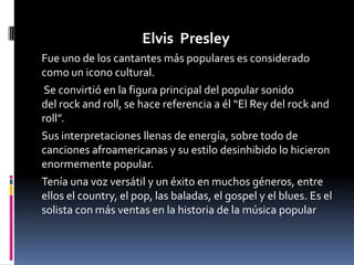 Elvis Presley
Fue uno de los cantantes más populares es considerado
como un icono cultural.
 Se convirtió en la figura principal del popular sonido
del rock and roll, se hace referencia a él “El Rey del rock and
roll”.
Sus interpretaciones llenas de energía, sobre todo de
canciones afroamericanas y su estilo desinhibido lo hicieron
enormemente popular.
Tenía una voz versátil y un éxito en muchos géneros, entre
ellos el country, el pop, las baladas, el gospel y el blues. Es el
solista con más ventas en la historia de la música popular
 