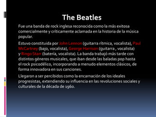 The Beatles
Fue una banda de rock inglesa reconocida como la más exitosa
comercialmente y críticamente aclamada en la historia de la música
popular.
Estuvo constituida por John Lennon (guitarra rítmica, vocalista), Paul
McCartney (bajo, vocalista), George Harrison (guitarra , vocalista)
y Ringo Starr (batería, vocalista). La banda trabajó más tarde con
distintos géneros musicales, que iban desde las baladas pop hasta
el rock psicodélico, incorporando a menudo elementos clásicos, de
forma innovadora en sus canciones.
Llegaron a ser percibidos como la encarnación de los ideales
progresistas, extendiendo su influencia en las revoluciones sociales y
culturales de la década de 1960.
 