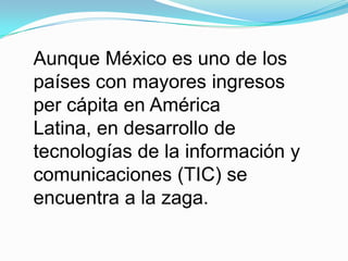Aunque México es uno de los
países con mayores ingresos
per cápita en América
Latina, en desarrollo de
tecnologías de la información y
comunicaciones (TIC) se
encuentra a la zaga.
 