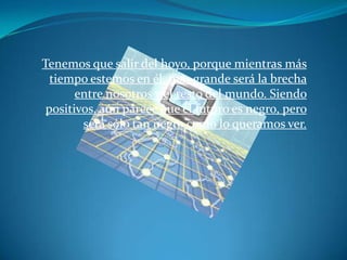 Tenemos que salir del hoyo, porque mientras más
  tiempo estemos en él, más grande será la brecha
       entre nosotros y el resto del mundo. Siendo
 positivos, aún parece que el futuro es negro, pero
        será sólo tan negro como lo queramos ver.
 