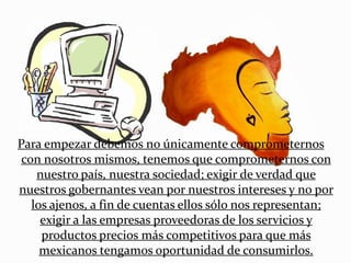 Para empezar debemos no únicamente comprometernos
 con nosotros mismos, tenemos que comprometernos con
    nuestro país, nuestra sociedad; exigir de verdad que
nuestros gobernantes vean por nuestros intereses y no por
   los ajenos, a fin de cuentas ellos sólo nos representan;
     exigir a las empresas proveedoras de los servicios y
     productos precios más competitivos para que más
     mexicanos tengamos oportunidad de consumirlos.
 