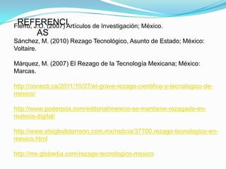 REFERENCI
Fierro, J.O. (2007) Artículos de Investigación; México.
        AS
Sánchez, M. (2010) Rezago Tecnológico, Asunto de Estado; México:
Voltaire.

Márquez, M. (2007) El Rezago de la Tecnología Mexicana; México:
Marcas.

http://conecti.ca/2011/10/27/el-grave-rezago-cientifico-y-tecnologico-de-
mexico/

http://www.poderpda.com/editorial/mexico-se-mantiene-rezagado-en-
materia-digital/

http://www.elsiglodetorreon.com.mx/noticia/37700.rezago-tecnologico-en-
mexico.html

http://mx.globedia.com/rezago-tecnologico-mexico
 