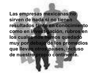 Las empresas mexicanas no
sirven de nada si no tienen
resultados tanto en conocimiento
como en investigación, rubros en
los cuales nos hemos quedado
muy por debajo de los promedios
que llevan otros países, incluso
de nuestro propio continente.
 