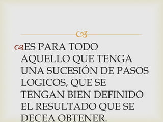  
ES PARA TODO 
AQUELLO QUE TENGA 
UNA SUCESIÓN DE PASOS 
LOGICOS, QUE SE 
TENGAN BIEN DEFINIDO 
EL RESULTADO QUE SE 
DECEA OBTENER. 
 