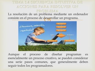 TEMA 1.4 SECUENCIA INTUITIVA DE 
ACCIONES PARA RESOLVER UN 
PROBLEMA 
La resolución de un problema mediante un ordenador 
consiste en el proceso de desarrollar un programa. 
 
Aunque el proceso de diseñar programas es 
esencialmente un proceso creativo, se pueden considerar 
una serie pasos comunes, que generalmente deben 
seguir todos los programadores. 
 