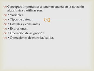  Conceptos importantes a tener en cuenta en la notación 
 
algorítmica a utilizar son: 
 • Variables. 
 • Tipos de datos. 
 • Literales y constantes. 
 • Expresiones. 
 • Operación de asignación. 
 • Operaciones de entrada/salida. 
 