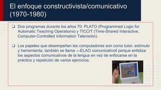El enfoque constructivista/comunicativo
(1970-1980)
❏ Dos programas durante los años 70: PLATO (Programmed Logic for
Automatic Teaching Operations) y TICCIT (Time-Shared Interactive,
Computer-Controlled Information Televisión).
❏ Los papeles que desempeñan los computadores son como tutor, estímulo
y herramienta, también se llama ―ELAO comunicativo‖ porque enfatiza
los aspectos comunicativos de la lengua en vez de enfocarse en la
práctica y repetición de varios ejercicios.
 