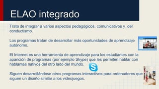 ELAO integrado
Trata de integrar a varios aspectos pedagógicos, comunicativos y del
conductismo.
Los programas tratan de desarrollar más oportunidades de aprendizaje
autónomo.
El Internet es una herramienta de aprendizaje para los estudiantes con la
aparición de programas (por ejemplo Skype) que les permiten hablar con
hablantes nativos del otro lado del mundo.
Siguen desarrollándose otros programas interactivos para ordenadores que
siguen un diseño similar a los videojuegos.
 