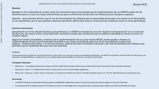 Específicas de TI en la enseñanza de Química Computacional
Principales referencias
• Referencia 1 Tecnológico de Monterrey. (Mayo de 2014). MOOC (Massive Open Online Course). Obtenido de http://observatorio.itesm.mx/edutrendsmooc/
• Referencia 2 García, F. O. (Septiembre de 2011). Influencia de las TIC en el aprendizaje significativo.
• Referencia 3 Goutiska, E. (2013). Kinect in Education: A Proposal for Children with Autism. Procedia Computer Science, 27, 123-129. Obtenido de www.sciencedirect.com
[Equipo #22]
Definición o planteamiento
Actualmente en la Facultad de Química que pertenece a la UNAM se imparte el curso de “Química Computacional” en un aula para
40 alumnos, dos veces al año, en periodo inter semestral, siendo esto insuficiente para el público interesado en tomar el curso, en
muchos rubros.
Según las fuentes consultadas, creemos que la implementación de un curso masivo MOOC puede ayudar a mejorar la
implementación de ese curso haciéndolo accesible a una mayor cantidad de personas sin la necesidad de ocupar tanto
espacio, infraestructura física y el recurso humano, además de tener el beneficio de poder usar más herramientas de software que
permitan que el contenido del curso sea más atractivo.
Resumen
Basados en los contenidos de nuestra clase de Innovación hemos encontrado que la implementación de una MOOC podría ser de
beneficio para un curso con estas características ya que se eliminarían las barreras de infraestructura, tiempos y espacios.
Además, varias fuentes afirman que el uso de herramientas de software para el aprendizaje promueve una mejora en el desempeño
en los estudiantes, por lo que podemos observar beneficios adicionales tanto en el proceso de enseñanza como en el de aprendizaje.
[ED4022–TecnologíaeInnovaciónenEducación–Ene-May2016]
Justificación
El llevar educación de calidad de una forma eficiente y a bajo costo es un reto para muchas universidades actualmente. Los MOOCs nos permiten nuevas formas de interacción y una
educación con disponibilidad, a cualquier hora y en cualquier lugar siendo posible para el alumno a acceder al aprendizaje.
Aprendizajes
• Los MOOC ofrecen nuevas alternativas para dar accesibilidad a diferentes cursos sin tanta inversión de tiempo, espacio y recursos humanos.
• La importancia de la influencia de las TIC radica no solo en la tecnología sino en la pericia de los maestros para saberla usar dentro del salón de clases.
 