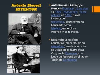 Antonio Meucci    Antonio Santi Giuseppe
  INVENTOR         Meucci (Florencia, 13 de abril
                   de 1808 - Nueva York, 18 de
                   octubre de 1889) fue el
                   inventor del
                   teletrófono, posteriormente
                   bautizado como
                   teléfono, entre otras
                   innovaciones técnicas.

                  Desarrolló un teléfono
                   neumático (precursor de su
                   teletrófono) que hoy todavía
                   se utiliza en el Teatro della
                   Pergola de Florencia y que
                   luego perfeccionó en el teatro
                   Tacón de La Habana.
 